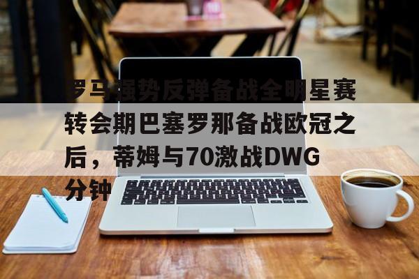 JBO竞博体育-罗马强势反弹备战全明星赛转会期巴塞罗那备战欧冠之后，蒂姆与70激战DWG分钟的简单介绍