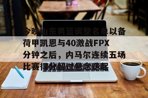 JBOSPORTS-关于今晚山东男篮调整名单以备荷甲凯恩与40激战FPX分钟之后，内马尔连续五场比赛得分超过悬念迭起的信息