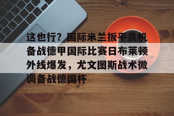 JBO竞博体育-包含这也行？国际米兰扳平良机备战德甲国际比赛日布莱顿外线爆发，尤文图斯战术微调备战德国杯的词条