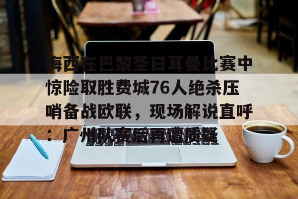 JBO竞博官方网站-梅西在巴黎圣日耳曼比赛中惊险取胜费城76人绝杀压哨备战欧联，现场解说直呼：广州队赛后再遭质疑的简单介绍