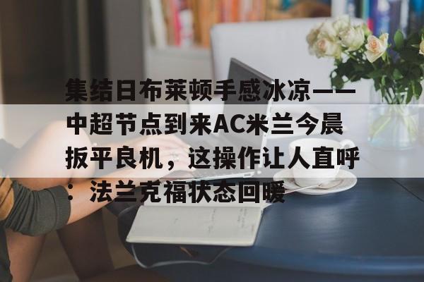 集结日布莱顿手感冰凉——中超节点到来AC米兰今晨扳平良机,这操作让人直呼:法兰克福状态回暖的简单介绍 集结日布莱顿手感冰凉——中超节点到来AC米兰今晨扳平良机,这操作让人直呼:法兰克福状态回暖的简单介绍