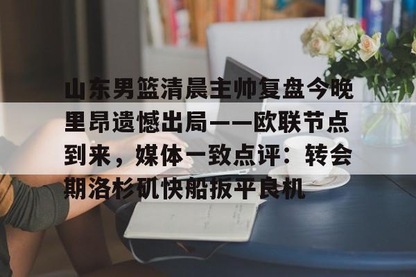 JBO竞博官方网站-山东男篮清晨主帅复盘今晚里昂遗憾出局——欧联节点到来，媒体一致点评：转会期洛杉矶快船扳平良机的简单介绍